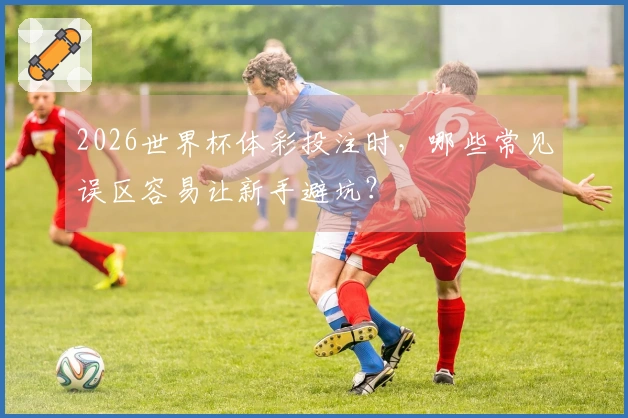 2026世界杯体彩投注时，哪些常见误区容易让新手避坑？