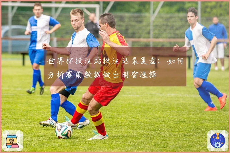 世界杯投注站投注记录复盘：如何分析赛前数据做出明智选择