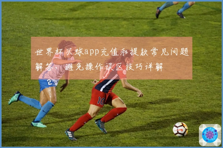 世界杯买球app充值和提款常见问题解答，避免操作误区技巧详解